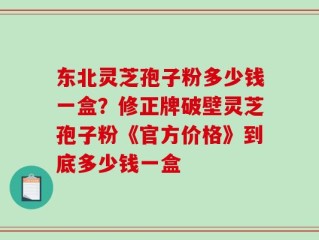 东北灵芝孢子粉多少钱一盒？修正牌破壁灵芝孢子粉《官方价格》到底多少钱一盒