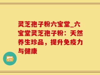 灵芝孢子粉六宝堂_六宝堂灵芝孢子粉：天然养生珍品，提升免疫力与健康