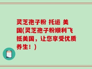 灵芝孢子粉 托运 美国(灵芝孢子粉顺利飞抵美国，让您享受优质养生！)