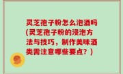 灵芝孢子粉怎么泡酒吗(灵芝孢子粉的浸泡方法与技巧，制作美味酒类需注意哪些要点？)