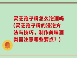 灵芝孢子粉怎么泡酒吗(灵芝孢子粉的浸泡方法与技巧，制作美味酒类需注意哪些要点？)