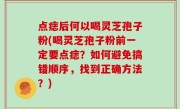 点痣后何以喝灵芝孢子粉(喝灵芝孢子粉前一定要点痣？如何避免搞错顺序，找到正确方法？)