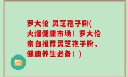 罗大伦 灵芝孢子粉(火爆健康市场！罗大伦亲自推荐灵芝孢子粉，健康养生必备！)