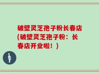 破壁灵芝孢子粉长春店(破壁灵芝孢子粉：长春店开业啦！)