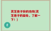 灵芝孢子扮的功效(灵芝孢子的益处，了解一下！)