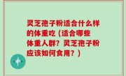 灵芝孢子粉适合什么样的体重吃 (适合哪些体重人群？灵芝孢子粉应该如何食用？)