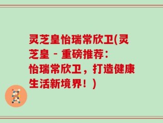 灵芝皇怡瑞常欣卫(灵芝皇 - 重磅推荐：怡瑞常欣卫，打造健康生活新境界！)