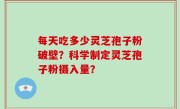 每天吃多少灵芝孢子粉破壁？科学制定灵芝孢子粉摄入量？