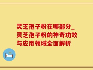 灵芝孢子粉在哪部分_灵芝孢子粉的神奇功效与应用领域全面解析