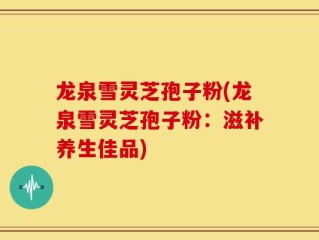 龙泉雪灵芝孢子粉(龙泉雪灵芝孢子粉：滋补养生佳品)