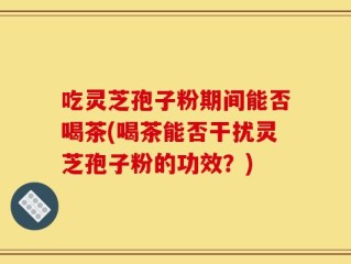 吃灵芝孢子粉期间能否喝茶(喝茶能否干扰灵芝孢子粉的功效？)