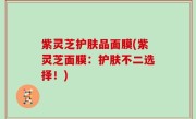 紫灵芝护肤品面膜(紫灵芝面膜：护肤不二选择！)