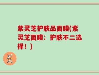 紫灵芝护肤品面膜(紫灵芝面膜：护肤不二选择！)