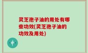 灵芝孢子油的用处有哪些功效(灵芝孢子油的功效及用处)