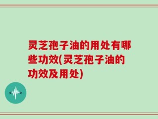 灵芝孢子油的用处有哪些功效(灵芝孢子油的功效及用处)