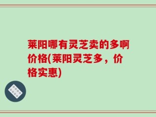 莱阳哪有灵芝卖的多啊价格(莱阳灵芝多，价格实惠)