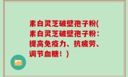 素白灵芝破壁孢子粉(素白灵芝破壁孢子粉：提高免疫力、抗疲劳、调节血糖！)