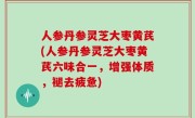 人参丹参灵芝大枣黄芪(人参丹参灵芝大枣黄芪六味合一，增强体质，褪去疲惫)