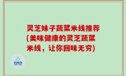 灵芝妹子蔬菜米线推荐(美味健康的灵芝蔬菜米线，让你回味无穷)