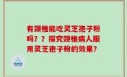 有颈椎能吃灵芝孢子粉吗？？探究颈椎病人服用灵芝孢子粉的效果？
