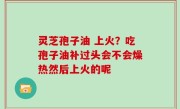 灵芝孢子油 上火？吃孢子油补过头会不会燥热然后上火的呢