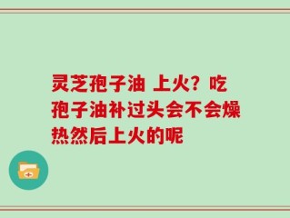 灵芝孢子油 上火？吃孢子油补过头会不会燥热然后上火的呢