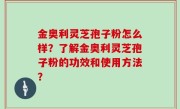 金奥利灵芝孢子粉怎么样？了解金奥利灵芝孢子粉的功效和使用方法？