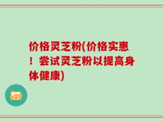 价格灵芝粉(价格实惠！尝试灵芝粉以提高身体健康)
