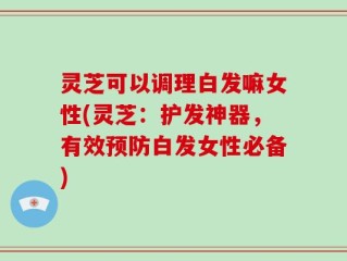 灵芝可以调理白发嘛女性(灵芝：护发神器，有效预防白发女性必备)