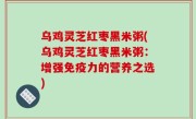 乌鸡灵芝红枣黑米粥(乌鸡灵芝红枣黑米粥：增强免疫力的营养之选)