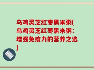 乌鸡灵芝红枣黑米粥(乌鸡灵芝红枣黑米粥：增强免疫力的营养之选)