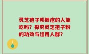 灵芝孢子粉褥疮的人能吃吗？探究灵芝孢子粉的功效与适用人群？