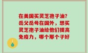 在美国买灵芝孢子油？岳父岳母在国外，想买灵芝孢子油给他们提高免疫力，哪个那个子好