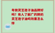 粤微灵芝孢子油品牌好吗？有人了解广药牌的灵芝孢子油吗效果怎么样