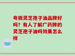 粤微灵芝孢子油品牌好吗？有人了解广药牌的灵芝孢子油吗效果怎么样
