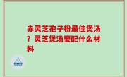 赤灵芝孢子粉最佳煲汤？灵芝煲汤要配什么材料