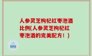 人参灵芝枸杞红枣泡酒比例(人参灵芝枸杞红枣泡酒的完美配方！)
