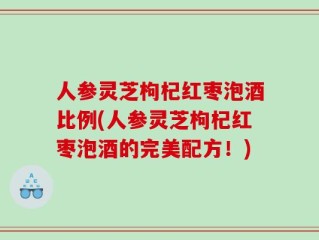 人参灵芝枸杞红枣泡酒比例(人参灵芝枸杞红枣泡酒的完美配方！)