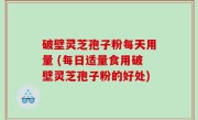 破壁灵芝孢子粉每天用量 (每日适量食用破壁灵芝孢子粉的好处)