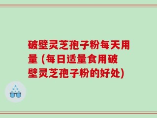 破壁灵芝孢子粉每天用量 (每日适量食用破壁灵芝孢子粉的好处)