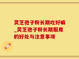 灵芝孢子粉长期吃好嘛_灵芝孢子粉长期服用的好处与注意事项