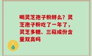 喝灵芝孢子粉胖么？灵芝孢子粉吃了一年了，灵芝多糖、三萜成份含量双高吗
