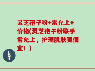灵芝孢子粉+雷允上+价格(灵芝孢子粉联手雷允上，护理肌肤更便宜！)
