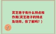 灵芝孢子有什么特点和作用(灵芝孢子的特点及功效，你了解吗？)