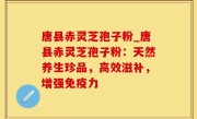 唐县赤灵芝孢子粉_唐县赤灵芝孢子粉：天然养生珍品，高效滋补，增强免疫力
