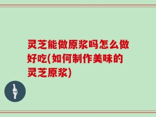 灵芝能做原浆吗怎么做好吃(如何制作美味的灵芝原浆)
