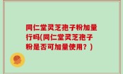 同仁堂灵芝孢子粉加量行吗(同仁堂灵芝孢子粉是否可加量使用？)