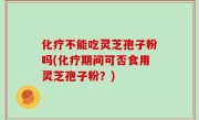化疗不能吃灵芝孢子粉吗(化疗期间可否食用灵芝孢子粉？)