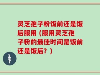 灵芝孢子粉饭前还是饭后服用 (服用灵芝孢子粉的最佳时间是饭前还是饭后？)