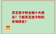 灵芝孢子粉全国十大排名？了解灵芝孢子粉的市场排名？